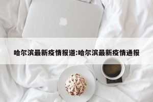 哈尔滨最新疫情报道:哈尔滨最新疫情通报