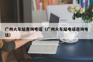 广州火车站查询电话（广州火车站电话咨询电话）