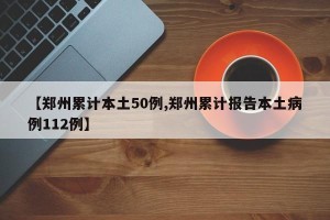 【郑州累计本土50例,郑州累计报告本土病例112例】