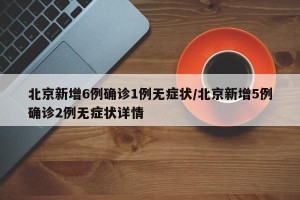 北京新增6例确诊1例无症状/北京新增5例确诊2例无症状详情