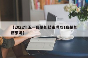 【2022年五一疫情能结束吗/51疫情能结束吗】