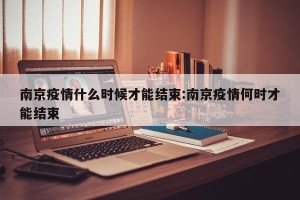 南京疫情什么时候才能结束:南京疫情何时才能结束